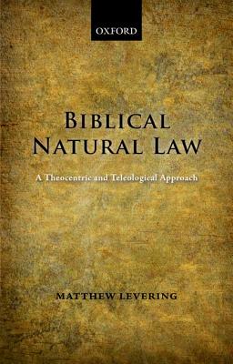 Biblical Natural Law: A Theocentric and Teleological Approach, Matthew Levering Biblical Natural Law: A Theocentric and Teleological Approach, Matthew Levering