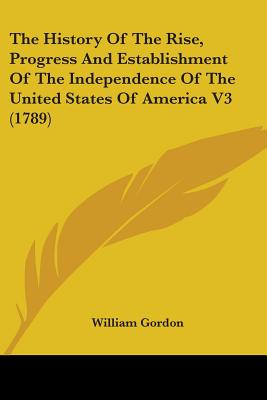 The History Of The Rise, Progress And Establishment Of The Independence Of The United States Of America V3 (1789), Gordon, William The History Of The Rise, Progress And Establishment Of The Independence Of The United States Of America V3 (1789), Gordon, William