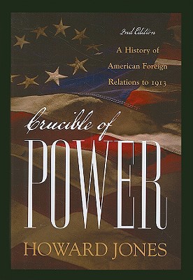 Crucible of Power: A History of American Foreign Relations to 1913, Howard Jones Crucible of Power: A History of American Foreign Relations to 1913, Howard Jones