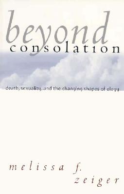 Beyond Consolation: Death, Sexuality, and the Changing Shapes of Elegy, Zeiger, Melissa F. Beyond Consolation: Death, Sexuality, and the Changing Shapes of Elegy, Zeiger, Melissa F.