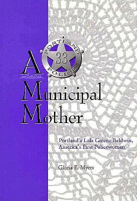 A Municipal Mother: Portland's Lola Greene Baldwin, America's First Policewoman, GLORIA E. MYERS A Municipal Mother: Portland's Lola Greene Baldwin, America's First Policewoman, GLORIA E. MYERS