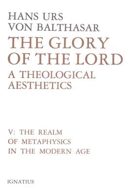 The Glory of the Lord: A Theological Aesthetics, Vol. V: Realm of Metaphysics in the Modern Age, HANS URS VON BALTHASAR The Glory of the Lord: A Theological Aesthetics, Vol. V: Realm of Metaphysics in the Modern Age, HANS URS VON BALTHASAR