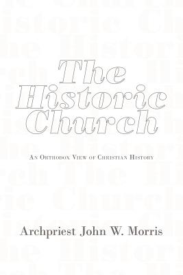 The Historic Church: An Orthodox View of Christian History, Archpriest John W. Morris The Historic Church: An Orthodox View of Christian History, Archpriest John W. Morris