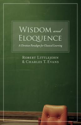 Wisdom and Eloquence: A Christian Paradigm for Classical Learning, ROBERT LITTLEJOHN, CHARLES T. EVANS Wisdom and Eloquence: A Christian Paradigm for Classical Learning, ROBERT LITTLEJOHN, CHARLES T. EVANS
