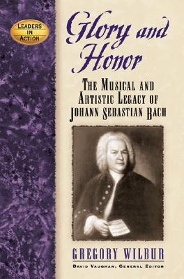 Glory and Honor: The Music and Artistic Legacy of Johann Sebastian Bach (Leaders in Action), Gregory Wilbur Glory and Honor: The Music and Artistic Legacy of Johann Sebastian Bach (Leaders in Action), Gregory Wilbur