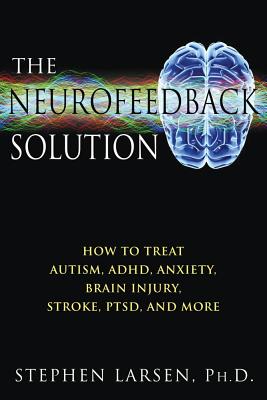 The Neurofeedback Solution: How to Treat Autism, ADHD, Anxiety, Brain Injury, Stroke, PTSD, and More, Stephen Larsen The Neurofeedback Solution: How to Treat Autism, ADHD, Anxiety, Brain Injury, Stroke, PTSD, and More, Stephen Larsen