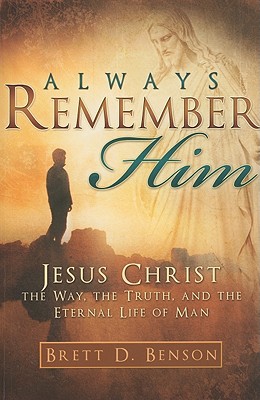 Always Remember Him: Jesus Christ, the Way, the Truth, and the Life, Brett D. Benson Always Remember Him: Jesus Christ, the Way, the Truth, and the Life, Brett D. Benson