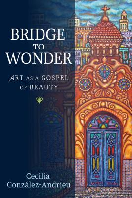 Bridge to Wonder: Art as a Gospel of Beauty, Cecilia González-Andrieu Bridge to Wonder: Art as a Gospel of Beauty, Cecilia González-Andrieu