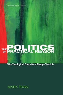 The Politics of Practical Reason: Why Theological Ethics Must Change Your Life (Theopolitical Visions), Mark Ryan The Politics of Practical Reason: Why Theological Ethics Must Change Your Life (Theopolitical Visions), Mark Ryan