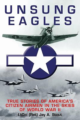 Unsung Eagles: True Stories of America?s Citizen Airmen in the Skies of World War II, Jay A. Stout