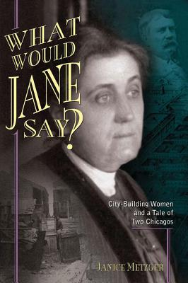 What Would Jane Say? City-Building Women and a Tale of Two Chicagos, Metzger, Janice What Would Jane Say? City-Building Women and a Tale of Two Chicagos, Metzger, Janice