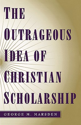 The Outrageous Idea of Christian Scholarship, GEORGE M. MARSDEN The Outrageous Idea of Christian Scholarship, GEORGE M. MARSDEN