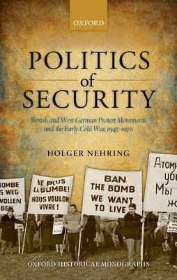 Politics of Security: British and West German Protest Movements and the Early Cold War, 1945-1970 (Oxford Historical Monographs)