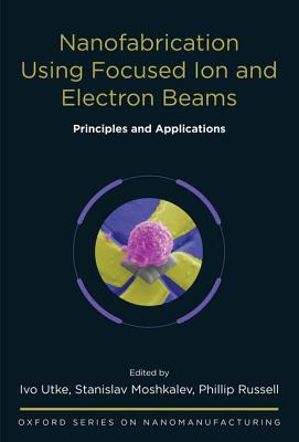 Nanofabrication Using Focused Ion and Electron Beams: Principles and Applications (Oxford Series in Nanomanufacturing)