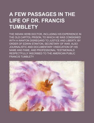 A Few Passages in the Life of Dr. Francis Tumblety; The Indian Herb Doctor, Including His Experience in the Old Capitol Prison, to Which He Was . of Edwin Stanton, Secretary of War. Also Jou