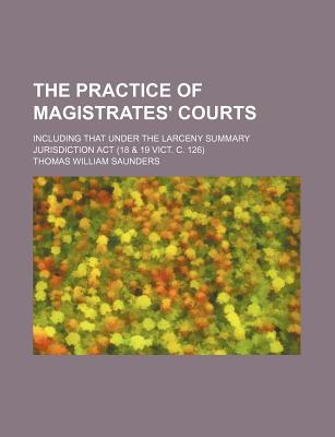 The Practice of Magistrates' Courts; Including That Under the Larceny Summary Jurisdiction Act (18 & 19 Vict. C. 126)