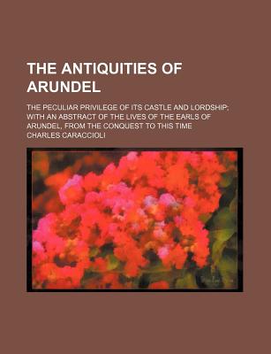 The Antiquities of Arundel; The Peculiar Privilege of Its Castle and Lordship With an Abstract of the Lives of the Earls of Arundel, From the Conquest to This Time