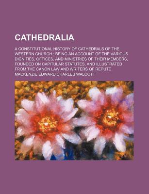 Cathedralia; A Constitutional History of Cathedrals of the Western Church Being an Account of the Various Dignities, Offices, and Ministries of Their . From the Canon Law and Writers of Repute