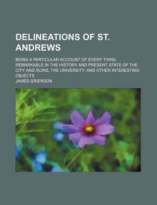 Delineations of St. Andrews; Being a Particular Account of Every Thing Remarkable in the History and Present State of the City and Ruins, the Universi