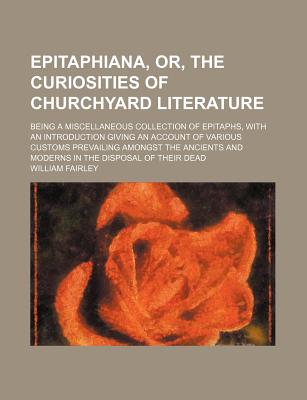 Epitaphiana, Or, the Curiosities of Churchyard Literature; Being a Miscellaneous Collection of Epitaphs, With an Introduction Giving an Account of . and Moderns in the Disposal of Their Dead