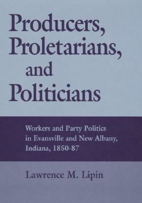 Producers, Proletarians, and Politicians: Workers and Party Politics in Evansville and New Albany, Indiana, 1850-87 (Working Class in American History)