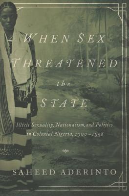 When Sex Threatened the State: Illicit Sexuality, Nationalism, and Politics in Colonial Nigeria, 1900-1958