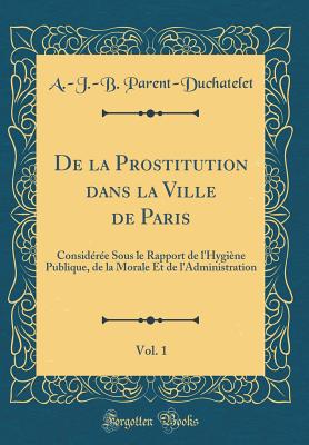 De la Prostitution dans la Ville de Paris, Vol. 1: Considre Sous le Rapport de l'Hygine Publique, de la Morale Et de l'Administration (Classic Reprint) [Hardcover] Parent-Duchatelet, A.-J.-B.