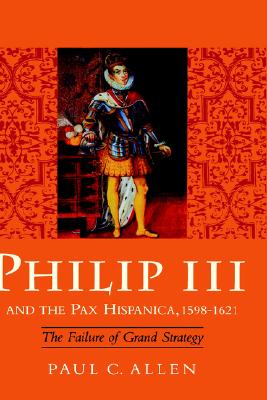 Philip III and the Pax Hispanica, 1598-1621: The Failure of Grand Strategy (Yale Historical Publications Series)