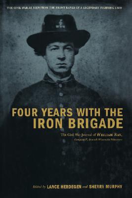 Four Years With The Iron Brigade The Civil War Journals of William R. Ray, Co. F, Seventh Wisconsin Infantry