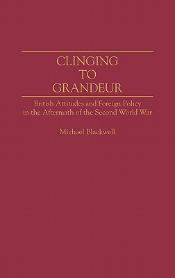 Clinging to Grandeur: British Attitudes and Foreign Policy in the Aftermath of the Second World War (Contributions to the Study of World History)