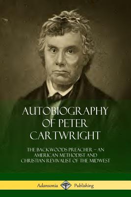 Autobiography Of Peter Cartwright: The Backwoods Preacher - An American Methodist And Christian Revivalist Of The Midwest