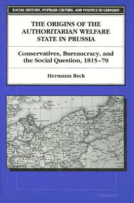The Origins of the Authoritarian Welfare State in Prussia: Conservatives, Bureaucracy, and the Social Question, 1815-70 (Social History, Popular Culture, And Politics In Germany)