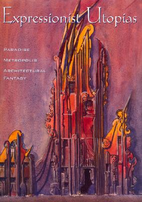 Expressionist Utopias: Paradise, Metropolis, Architectural Fantasy (Weimar and Now: German Cultural Criticism)