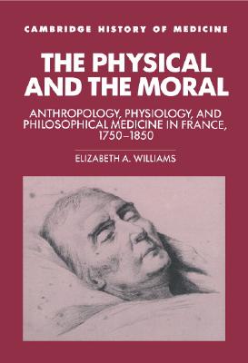 The Physical and the Moral: Anthropology, Physiology, and Philosophical Medicine in France, 1750-1850 (Cambridge Studies in the History of Medicine)