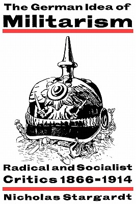 The German Idea of Militarism: Radical and Socialist Critics 1866-1914