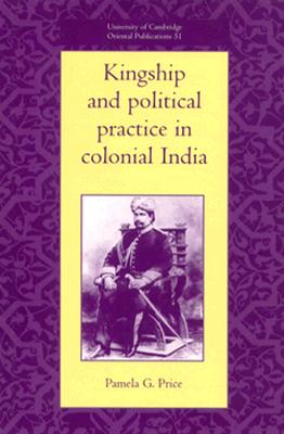 Kingship and Political Practice in Colonial India (University of Cambridge Oriental Publications, Series Number 51)