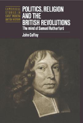 Politics, Religion and the British Revolutions: The Mind of Samuel Rutherford (Cambridge Studies in Early Modern British History)