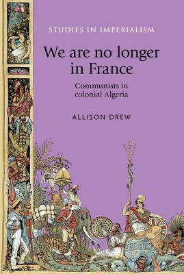 We are no longer in France: Communists in colonial Algeria (Studies in Imperialism, 113)