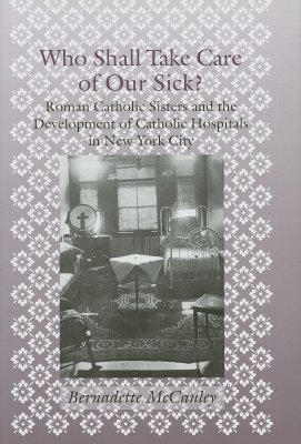 Who Shall Take Care of Our Sick: Roman Catholic Sisters and the Development of Catholic Hospitals in New York City (Medicine, Science, and Religion in Historical Context) [Hardcover] McCauley, Bernadette
