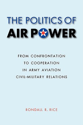 The Politics of Air Power: From Confrontation to Cooperation in Army Aviation Civil-Military Relations (Studies in War, Society, and the Military)