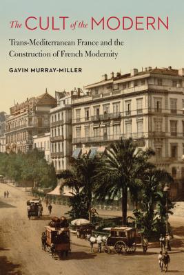 The Cult of the Modern: Trans-Mediterranean France and the Construction of French Modernity (France Overseas: Studies in Empire and Decolonization)