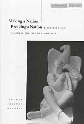 Making a Nation, Breaking a Nation: Literature and Cultural Politics in Yugoslavia (Cultural Memory in the Present)