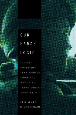 Our Harsh Logic: Israeli Soldiers' Testimonies from the Occupied Territories, 2000-2010