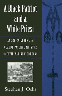 A Black Patriot and a White Priest: Andr Cailloux and Claude Paschal Maistre in Civil War New Orleans (Conflicting Worlds: New Dimensions of the American Civil War)