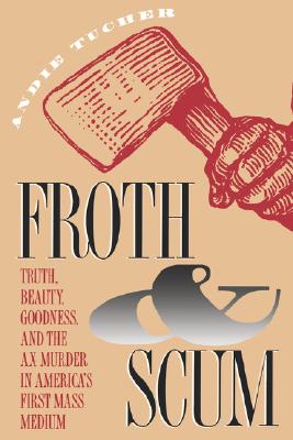 Froth and Scum: Truth, Beauty, Goodness, and the Ax Murder in America's First Mass Medium