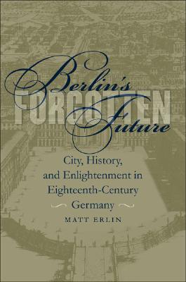 Berlin's Forgotten Future: City, History, and Enlightenment in Eighteenth-Century Germany (University of North Carolina Studies in Germanic Languages and Literature)