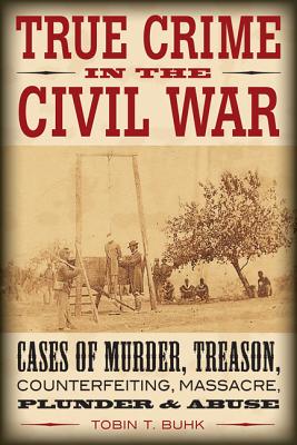 True Crime in the Civil War: Cases of Murder, Treason, Counterfeiting, Massacre, Plunder & Abuse