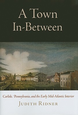 A Town In-Between: Carlisle, Pennsylvania, and the Early Mid-Atlantic Interior (Early American Studies)
