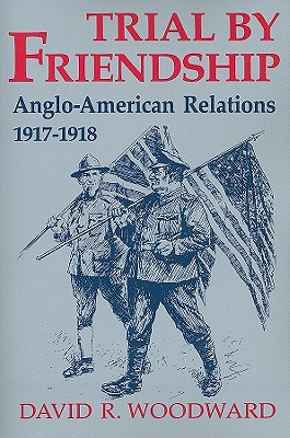 TRIAL BY FRIENDSHIP : ANGLO-AMERICAN RELATIONS, 1917-1918
