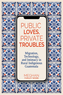 Public Loves, Private Troubles: Migration, Technology, and Intimacy in Rural Indigenous Guatemala (Contemporary Issues and Methods in Indigenous Studies)